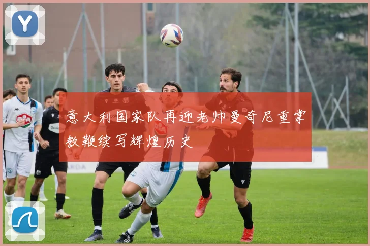 意大利国家队再迎老帅曼奇尼重掌教鞭续写辉煌历史